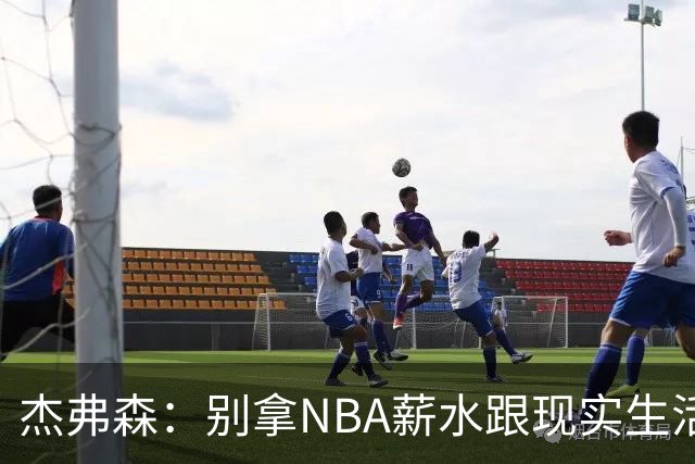杰弗森：别拿NBA薪水跟现实生活比 随着工资帽大涨吹杨就值5000万