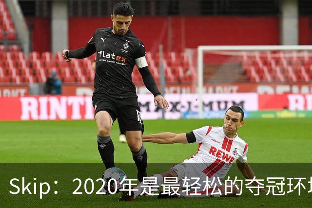 Skip：2020年是最轻松的夺冠环境 詹姆斯带湖人夺了个廉价总冠军